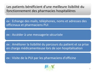 Les patients bénéficient d'une meilleure lisibilité du
fonctionnement des pharmacies hospitalières
ex : Echange des mails, téléphones, noms et adresses des
officinaux et pharmaciens PUI
ex : Accéder à une messagerie sécurisée
ex : Améliorer la lisibilité du parcours du patient et sa prise
en charge médicamenteuse lors de son hospitalisation
ex : Visite de la PUI par les pharmaciens d'officine
8
 