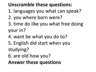 Unscramble these questions:
1. languages you what can speak?
2. you where born were?
3. time do like you what free doing
your in?
4. want be what you do to?
5. English did start when you
studying?
6. are old how you?
Answer these questions
 