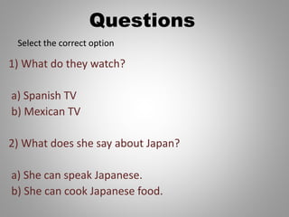 Questions
1) What do they watch?
a) Spanish TV
b) Mexican TV
2) What does she say about Japan?
a) She can speak Japanese.
b) She can cook Japanese food.
Select the correct option
 