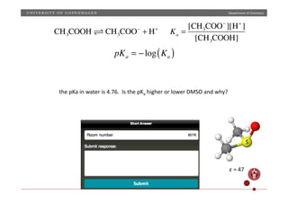 Department	
  of	
  Chemistry	
  
CH3COOH  CH3COO−
+ H+
pKa = −log Ka( )
Ka =
[CH3COO−
][H+
]
[CH3COOH]
the	
  pKa	
  in	
  water	
  is	
  4.76.	
  	
  Is	
  the	
  pKa	
  higher	
  or	
  lower	
  DMSO	
  and	
  why?	
  
S	
  
ε	
  =	
  47	
  
 