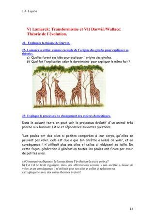 J.A. Lupión

V) Lamarck: Transformisme et VI) Darwin/Wallace:
Théorie de l´évolution.
24- Expliquez la théorie de Darwin.
25- Lamarck a utilisé comme exemple de l´origine des girafes pour expliquer sa
théorie:.
a) Quelles furent ses idée pour expliquer l´origine des girafes.
b) Quel fut l´explication selon le darwinnismo pour expliquer le même fait ?

26: Explique le processus du changement des espèces domestiques.
Dans le suivant texte on peut voir le processus évolutif d´un animal très
proche aux humains. Lit le et réponds les suivantes questions.
“Les poules ont des ailes si petites comparées à leur corps, qu´elles se
peuvent pas voler. Cela est due a que son ancêtre a laissé de voler, et en
conséquence il n´utilisait plus ses ailes et celles ci réduisent sa taille. De
cette façon, génération à génération toutes les poules ont finies par avoir
de petites ailes.
a) Comment expliquerait le lamarckisme l´évolution de cette espèce?
b) Est t´il le texte rigoureux dans des affirmations comme « son ancêtre a laissé de
voler, et en conséquence il n´utilisait plus ses ailes et celles ci réduisent sa
c) Explique le avec des autres thermes évolutif.

13

 