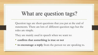 What are question tags?
Question tags are short questions that you put at the end of
statements. There are lots of different question tags but the
rules are simple.
They are mainly used in speech when we want to:
• confirm that something is true or not
• to encourage a reply from the person we are speaking to.
 