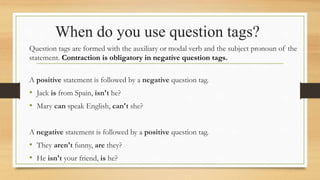 When do you use question tags?
Question tags are formed with the auxiliary or modal verb and the subject pronoun of the
statement. Contraction is obligatory in negative question tags.
A positive statement is followed by a negative question tag.
• Jack is from Spain, isn't he?
• Mary can speak English, can't she?
A negative statement is followed by a positive question tag.
• They aren't funny, are they?
• He isn't your friend, is he?
 