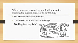 When the statement contains a word with a negative
meaning, the question tag needs to be positive.
• He hardly ever speaks, does he?
• They rarely eat in restaurants, do they?
• Nothing is wrong, is it?
 