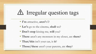 ⚠️ Irregular question tags
• I'm attractive, aren't I?
• Let's go to the cinema, shall we?
• Don't stop kissing me, will you?
• There aren't any monsters in my closet, are there?
• That/this isn't your car, is it?
• Those/these aren't your parents, are they?
 