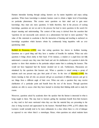 Humans internalize learning through asking; learners are by nature inquisitive and enjoy asking
questions. When basic knowledge is attained, learners want to obtain a higher level of knowledge
on particular phenomena. This creates more questions on their mind and to gain more
knowledge, they must ask more questions. It holds therefore, that in the process of seeking
knowledge, questions are not an end to the process but lead to more questions in the search for
deeper meaning and understanding. The context of this essay is derived from the assertion that
“questions do not necessarily seek answers on a phenomenon but lead to more questions.” The
value of this statement to academia is that the interaction of learning and teaching is anchored on
knowledge acquisition which learners obtain by continuously being inquisitive with an ever
questioning mind.
Redfield & Rousseau, (1999) state that asking questions has shown to facilitate learning.
Questions are a good thing and they have a number of benefits for students. When one asks
questions it brings about clarity in their head. If for instance, a student or a pupil does not fully
understand a concept once they raise their hand and ask for clarification of a question it alerts the
speaker to draw their attention to the particular subject matter that is confusing the learners. This
would not have happened had the learner decided not to ask. Furthermore, Discussions are
stimulated by the questions that learners ask. When a question is raised among a group of
students each one present may give their point of view. In the view of Marshall, (1998) this
fosters learning in that all who are present will get an assortment of different answers and get to
see things from a different angle of their own. When one asks a question they may receive
clarification of a particular point and benefit from the rest of the lesson. Through questions
students are able to assess what they have learned to develop their thinking skills and to study for
exams.
Moreover, questions asked by academia show the speaker that the listener is interested in what is
being taught to them. This may lead to learners getting the maximum benefit from their lecturers
as they tend to feel more motivated when they see that the material they are presenting to the
class is being received and appreciated by the learners. Marshall Brain (1998, p.247) alludes that
Lecturers would normally tend to be more enthusiastic in a class where there is a lot of dialogue
as opposed to one where there’s a monologue. Hence, when questions are asked students learn
 