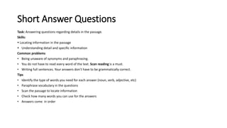 Short Answer Questions
Task: Answering questions regarding details in the passage.
Skills:
 Locating information in the passage
 Understanding detail and specific information
Common problems
• Being unaware of synonyms and paraphrasing.
• You do not have to read every word of the text. Scan reading is a must.
• Writing full sentences. Your answers don’t have to be grammatically correct.
Tips
• Identify the type of words you need for each answer (noun, verb, adjective, etc)
• Paraphrase vocabulary in the questions
• Scan the passage to locate information
• Check how many words you can use for the answers
• Answers come in order
 