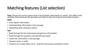 Matching features (List selection)
Task: Choose the correct option from a list of words, information or names. This differs from
multiple choice because the questions all relate to only one long list of possible answers.
Skills:
• Scanning for information
• Understanding information in the passage
• Identifying ideas relating to others
Tips
• Read through the list and prepare paraphrases (if possible)
• Read through the questions and identify key words
• Locate the information in the passage
• Answers come in order
• Answers are usually letters (A-J) – read the instructions carefully to check
 