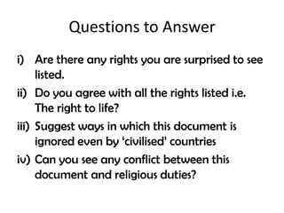 Questions to Answer
i) Are there any rights you are surprised to see
     listed.
ii) Do you agree with all the rights listed i.e.
     The right to life?
iii) Suggest ways in which this document is
     ignored even by ‘civilised’ countries
iv) Can you see any conflict between this
     document and religious duties?
 