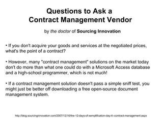 Questions to Ask a  Contract Management Vendor by  the doctor  of  Sourcing Innovation http://blog.sourcinginnovation.com/2007/12/16/the-12-days-of-xemplification-day-4--contract-management.aspx ,[object Object],[object Object],[object Object],[object Object],[object Object],[object Object],[object Object],[object Object]