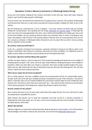 Questions To Ask a Masonry Contractor in Pittsburgh before Hiring
So you are in the market, looking for the masonry contractor to hire with your stone wall repair, fireplace
repair or even for brick repair project in Pittsburgh.
Trust me when I say, the task that lies ahead of you isn’t going to be an easy one. The residents of Pittsburgh
are fortunate that there are so many home improvement service providers available for them to hire in the
market.
But this blessing can sometimes be a curse in disguise – too many choices can often lead one towards
making the wrong decision. And working with the wrong contractor for masonry repair in Pittsburgh will
mean your time and money going down the drain, not to mention the possibility of wrecking your house and
its structural integrity. No, you cannot go with just about any contractor when it comes to working on your
house and property. Only the best in the business deserve that job. Here are some questions that you can
ask a masonry contractor in Pittsburgh before hiring them, just to ensure that you don’t end up working
with an unworthy service provider.
Do you have necessary certifications?
In the US, a masonry contractor has to possess a general contractor’s license to be able to work in the
industry. Certification from Masonry Contractors Association of America (MCAA) is an additional proof of
quality services. Make sure that the service provider you are hiring possesses both.
Do you have experience with handling similar projects?
Just like any other industry, masonry requires a lot of practical knowledge and experience to be capable of
handling specific projects. Each stone and brick type needs different handling techniques and installation
procedure. Make sure that when you choose a contractor, they have actually handled projects like yours
before and are well versed with the type of brick/stone that you will have them dealing with. This will only
ensure a hassle free and successful execution.
When do you expect the work to be completed?
This is a tricky question. Too soon a deadline means the work being done will be of a questionable quality.
Too late and it will not fit with your schedule and show incompetence on part of the contractor. You need to
select a contractor who can set a realistic deadline for your project and then keep his word and get the work
done by then. Ask them to share their past record with you – how well have they lived up to commitments
in their previous projects? This will give you a good idea of what to expect from them.
How do I prepare for the project?
Some masons will want you to do some prep work before they begin the job. See if you will need to make
any preparations to expedite the process.
Most tutorials will require you to study the reputation and track record of a masonry contractor in
Pittsburgh but with these steps, you can have a one-on-one meeting with the service provider and finalize
the deal instantly. All the best!
ABOUT THE AUTHOR
Anthony Cirigliano is a construction professional who deals exclusively in stone masonry. He is of the opinion
that knowledge in the field is necessary for such works, and recommends pittsburgh-masonry.com
 