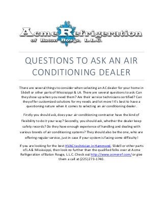 QUESTIONS TO ASK AN AIR
CONDITIONING DEALER
There are several things to consider when selecting an AC dealer for your home in
Slidell or other parts of Mississippi & LA. There are several questions to ask: Can
they show up when you need them? Are their service technicians certified? Can
they offer customized solutions for my needs and lot more! It's best to have a
questioning nature when it comes to selecting an air conditioning dealer.
Firstly you should ask, does your air conditioning contractor have the kind of
flexibility to do it your way? Secondly, you should ask, whether the dealer keep
safety records? Do they have enough experience of handling and dealing with
various brands of air conditioning systems? They should also be the one, who are
offering regular service, just in case if your system is facing some difficulty!
If you are looking for the best HVAC technician in Hammond, Slidell or other parts
of LA & Mississippi, then look no further than the qualified folks over at Acme
Refrigeration of Baton Rouge, L.L.C. Check out http://www.acmeref.com/ or give
them a call at (225) 273-1740.
 