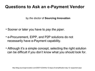 Questions to Ask an e-Payment Vendor by  the doctor  of  Sourcing Innovation http://blog.sourcinginnovation.com/2007/12/24/the-12-days-of-xemplification-day-12--epayment.aspx ,[object Object],[object Object],[object Object]