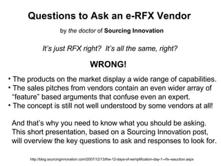 Questions to Ask an e-RFX Vendor It’s just RFX right?  It’s all the same, right? WRONG! ,[object Object],[object Object],[object Object],[object Object],And that’s why you need to know what you should be asking. This short presentation, based on a Sourcing Innovation post, will overview the key questions to ask and responses to look for. http://blog.sourcinginnovation.com/2007/12/13/the-12-days-of-xemplification-day-1--rfx--eauction.aspx by  the doctor  of  Sourcing Innovation 