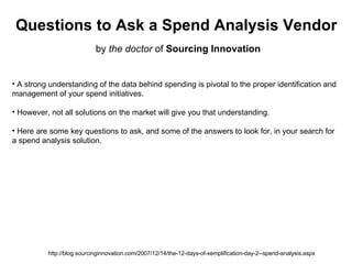Questions to Ask a Spend Analysis Vendor by  the doctor  of  Sourcing Innovation http://blog.sourcinginnovation.com/2007/12/14/the-12-days-of-xemplification-day-2--spend-analysis.aspx ,[object Object],[object Object],[object Object],[object Object],[object Object]