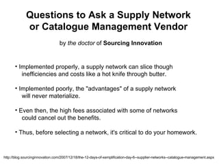 Questions to Ask a Supply Network or Catalogue Management Vendor by  the doctor  of  Sourcing Innovation ,[object Object],[object Object],[object Object],[object Object],[object Object],[object Object],[object Object],http://blog.sourcinginnovation.com/2007/12/18/the-12-days-of-xemplification-day-6--supplier-networks--catalogue-management.aspx 