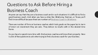 Questions to Ask Before Hiring a
Business Coach
Anyone can say that they are a business coach and in such situations it is difficult to find a
good business coach. And when you have a cities like Oklahoma, Norman, or Texas you’ll
find it more difficult because there are numbers of Business Coach in Oklahoma.
There are number of firms or business coaches which look goods on the paper but in term
of return on investment they are zero. They deliver no results with in the desired time
frame.
So you have to spend more time with the business coaches and know them properly. Here
is a list of few questions to ask when trying to find a business coach for your business.
 