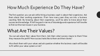 How Much Experience DoThey Have?
The first question you can ask while hiring a business coach is about their experience. Ask
them about their working experience. From how many years they are into a business
coaching field. By knowing about their experience, you’ll be able to know about their
success and knowledge. If he’ll be good in terms of knowledge and experience he’ll be able
to find out the main issues in your business.
What AreTheirValues?
You can ask about their values from them. Ask them what success means to them? How
they measure the profit? How success looks like to them and their clients?
Also check them with your values and ask question whether the business coach will be able
to fit within your value system or not?
 