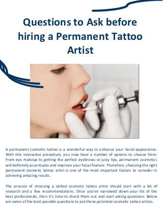 Questions to Ask before
hiring a Permanent Tattoo
Artist
A permanent cosmetic tattoo is a wonderful way to enhance your facial appearance.
With this innovative procedure, you now have a number of options to choose from.
From eye makeup to getting the perfect eyebrows or juicy lips, permanent cosmetics
will definitely accentuate and improve your facial feature. Therefore, choosing the right
permanent cosmetic tattoo artist is one of the most important factors to consider in
achieving amazing results.
The process of choosing a skilled cosmetic tattoo artist should start with a bit of
research and a few recommendations. Once you’ve narrowed down your list of the
best professionals, then it’s time to check them out and start asking questions. Below
are some of the best possible questions to ask these potential cosmetic tattoo artists.
 