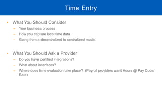 • What You Should Consider
‒ Your business process
‒ How you capture local time data
‒ Going from a decentralized to centralized model
• What You Should Ask a Provider
‒ Do you have certified integrations?
‒ What about interfaces?
‒ Where does time evaluation take place? (Payroll providers want Hours @ Pay Code/
Rate)
Time Entry
 
