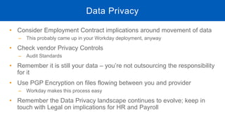 • Consider Employment Contract implications around movement of data
‒ This probably came up in your Workday deployment, anyway
• Check vendor Privacy Controls
‒ Audit Standards
• Remember it is still your data – you’re not outsourcing the responsibility
for it
• Use PGP Encryption on files flowing between you and provider
‒ Workday makes this process easy
• Remember the Data Privacy landscape continues to evolve; keep in
touch with Legal on implications for HR and Payroll
Data Privacy
 