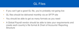 • If you can’t get a good GL file, you’re probably not going live
• GL files should be delivered monthly via an SFTP site
• You should be able to get as many formats as you need
• A Global Payroll vendor should be able to take your requirements and
create each country’s file format & Chart of Accounts/ Reporting
Structure
GL Files
 
