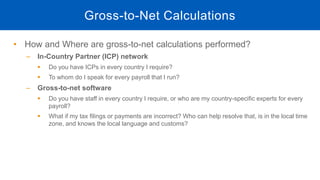 • How and Where are gross-to-net calculations performed?
‒ In-Country Partner (ICP) network
 Do you have ICPs in every country I require?
 To whom do I speak for every payroll that I run?
‒ Gross-to-net software
 Do you have staff in every country I require, or who are my country-specific experts for every
payroll?
 What if my tax filings or payments are incorrect? Who can help resolve that, is in the local time
zone, and knows the local language and customs?
Gross-to-Net Calculations
 
