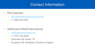 • Phil Calandra
‒ philcalandra@safeguardworld.com
‒ +1 (650) 242-4437
• SafeGuard World International
‒ info@safeguardworld.com
‒ +1 (737) 704-2200
‒ Corporate HQ: Austin, TX
‒ European HQ: Sandbach, Cheshire, England
Contact Information
 