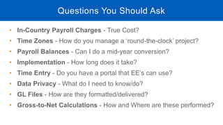 • In-Country Payroll Charges - True Cost?
• Time Zones - How do you manage a ‘round-the-clock’ project?
• Payroll Balances - Can I do a mid-year conversion?
• Implementation - How long does it take?
• Time Entry - Do you have a portal that EE’s can use?
• Data Privacy - What do I need to know/do?
• GL Files - How are they formatted/delivered?
• Gross-to-Net Calculations - How and Where are these performed?
Questions You Should Ask
 