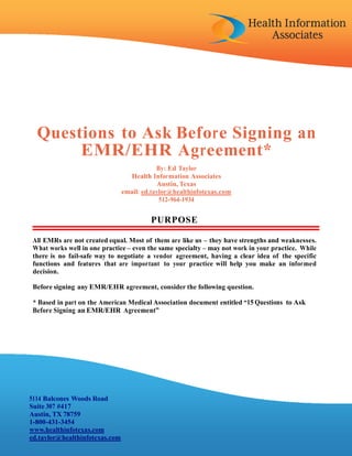 Questions to Ask Before Signing an
       EMR/EHR Agreement*
                                            By: Ed Taylor
                                  Health Information Associates
                                            Austin, Texas
                                email: ed.taylor@healthinfotexas.com
                                             512-964-1934


                                         PUR POSE

 All EMRs are not created equal. Most of them are like us – they have strengths and weaknesses.
 What works well in one practice – even the same specialty – may not work in your practice. While
 there is no fail-safe way to negotiate a vendor agreement, having a clear idea of the specific
 functions and features that are important to your practice will help you make an informed
 decision.

 Before signing any EMR/EHR agreement, consider the following question.

 * Based in part on the American Medical Association document entitled “15 Questions to Ask
 Before Signing an EMR/EHR Agreement”




5114 Balcones Woods Road
Suite 307 #417
Austin, TX 78759
1-800-431-3454
www.healthinfotexas.com
ed.taylor@healthinfotexas.com
 
