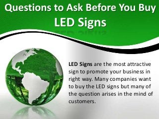 LED Signs are the most attractive
sign to promote your business in
right way. Many companies want
to buy the LED signs but many of
the question arises in the mind of
customers.
 