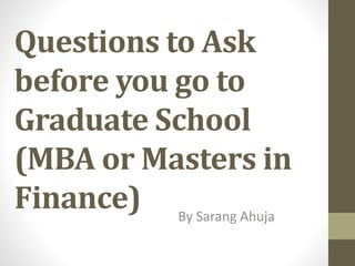 Questions to Ask
before you go to
Graduate School
(MBA or Masters in
Finance) By Sarang Ahuja
 