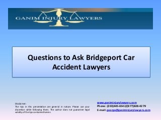 Questions to Ask Bridgeport Car
Accident Lawyers

Disclaimer:
The tips in this presentation are general in nature. Please use your
discretion while following them. The author does not guarantee legal
validity of the tips contained herein.

www.ganiminjurylawyers.com
Phone: (203)445-6542/(877)828-4279
E-mail: george@ganiminjurylawyers.com

 