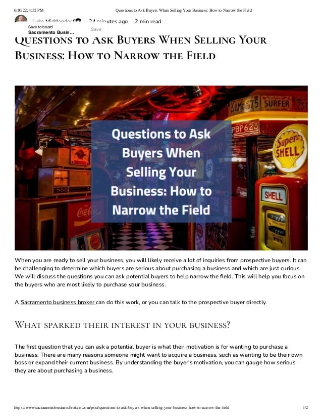 6/10/22, 4:52 PM Questions to Ask Buyers When Selling Your Business: How to Narrow the Field
https://www.sacramentobusinessbrokers.com/post/questions-to-ask-buyers-when-selling-your-business-how-to-narrow-the-field 1/2
Luke Middendorf 24 minutes ago 2 min read
Questions to Ask Buyers When Selling Your
Business: How to Narrow the Field
When you are ready to sell your business, you will likely receive a lot of inquiries from prospective buyers. It can
be challenging to determine which buyers are serious about purchasing a business and which are just curious.
We will discuss the questions you can ask potential buyers to help narrow the field. This will help you focus on
the buyers who are most likely to purchase your business.
A Sacramento business broker can do this work, or you can talk to the prospective buyer directly.
What sparked their interest in your business?
The first question that you can ask a potential buyer is what their motivation is for wanting to purchase a
business. There are many reasons someone might want to acquire a business, such as wanting to be their own
boss or expand their current business. By understanding the buyer's motivation, you can gauge how serious
they are about purchasing a business.
Save
Save to board
Sacramento Busin…
 