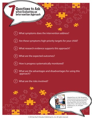 © 2016 by Paul H. Brookes Publishing Co., Inc. All rights reserved.
Questions to Ask
when Evaluating an
Intervention Approach7
Adapted from Let’s Talk: Navigating
Communication Services and Supports
for Your Young Child with Autism by
Rhea Paul, Ph.D., CCC-SLP & Donia
Fahim, Ph.D. © 2015 Paul H. Brookes
Publishing Co., Inc. All rights
reserved.
1 What symptoms does the intervention address?
2 Are these symptoms high-priority targets for your child?
3 What research evidence supports this approach?
4 What are the expected outcomes?
5 How is progress systematically monitored?
6 What are the advantages and disadvantages for using this
approach?
7 What are the risks involved?
 