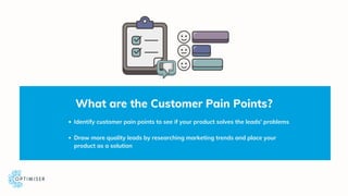 What are the Customer Pain Points?
Identify customer pain points to see if your product solves the leads' problems
Draw mo...