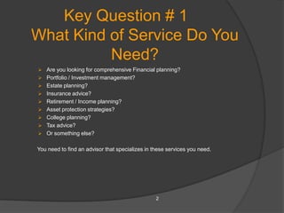 Key Question # 1
What Kind of Service Do You
          Need?
 Are you looking for comprehensive Financial planning?
 Portfolio / Investment management?
 Estate planning?
 Insurance advice?
 Retirement / Income planning?
 Asset protection strategies?
 College planning?
 Tax advice?
 Or something else?


You need to find an advisor that specializes in these services you need.




                                                 2
 