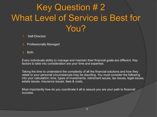 Key Question # 2
What Level of Service is Best for
             You?
  1.   Self-Directed

  2. Professionally Managed

  3. Both

  Every individuals ability to manage and maintain their financial goals are different. Key
  factors to take into consideration are your time and expertise.

  Taking the time to understand the complexity of all the financial solutions and how they
  relate to your personal circumstances may be daunting. You must consider the following
  into your calculation; time, types of investments, retirement issues, tax issues, legal issues,
  estate issues, insurance issues, fees & costs.

  Most importantly how do you coordinate it all to assure you are your path to financial
  success.




                                                    3
 