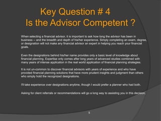 Key Question # 4
   Is the Advisor Competent ?
When selecting a financial advisor, it is important to ask how long the advisor has been in
business -- and the breadth and depth of his/her experience. Simply completing an exam, degree,
or designation will not make any financial advisor an expert in helping you reach your financial
goals.

Even the designations behind his/her name provides only a basic level of knowledge about
financial planning. Expertise only comes after long years of advanced studies combined with
many years of intense application in the real world application of financial planning strategies.

It is not un-common to discover financial advisors with years of experience and who have
provided financial planning solutions that have more prudent insights and judgment than others
who simply hold the recognized designations.

I'll take experience over designations anytime, though I would prefer a planner who had both.

Asking for client referrals or recommendations will go a long way to assisting you in this decision.




                                                      5
 