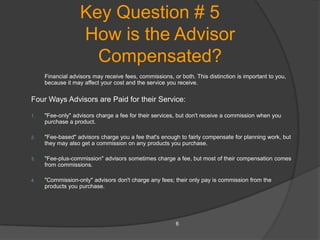Key Question # 5
                   How is the Advisor
                     Compensated?
     Financial advisors may receive fees, commissions, or both. This distinction is important to you,
     because it may affect your cost and the service you receive.

Four Ways Advisors are Paid for their Service:

1.   "Fee-only" advisors charge a fee for their services, but don't receive a commission when you
     purchase a product.

2.   "Fee-based" advisors charge you a fee that's enough to fairly compensate for planning work, but
     they may also get a commission on any products you purchase.

3.   "Fee-plus-commission" advisors sometimes charge a fee, but most of their compensation comes
     from commissions.

4.   "Commission-only" advisors don't charge any fees; their only pay is commission from the
     products you purchase.




                                                         6
 