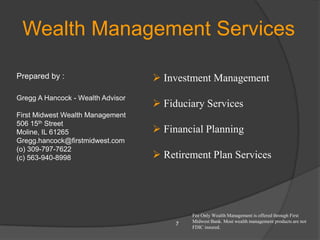 Wealth Management Services

Prepared by :                       Investment Management
Gregg A Hancock - Wealth Advisor
                                    Fiduciary Services
First Midwest Wealth Management
506 15th Street
Moline, IL 61265                    Financial Planning
Gregg.hancock@firstmidwest.com
(o) 309-797-7622
(c) 563-940-8998                    Retirement Plan Services




                                            Fee Only Wealth Management is offered through First
                                            Midwest Bank. Most wealth management products are not
                                        7
                                            FDIC insured.
 