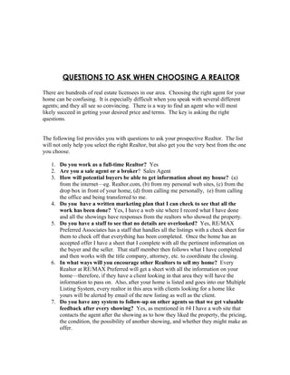 QUESTIONS TO ASK WHEN CHOOSING A REALTOR
There are hundreds of real estate licensees in our area. Choosing the right agent for your
home can be confusing. It is especially difficult when you speak with several different
agents; and they all see so convincing. There is a way to find an agent who will most
likely succeed in getting your desired price and terms. The key is asking the right
questions.


The following list provides you with questions to ask your prospective Realtor. The list
will not only help you select the right Realtor, but also get you the very best from the one
you choose.

   1. Do you work as a full-time Realtor? Yes
   2. Are you a sale agent or a broker? Sales Agent
   3. How will potential buyers be able to get information about my house? (a)
      from the internet—eg. Realtor.com, (b) from my personal web sites, (c) from the
      drop box in front of your home, (d) from calling me personally, (e) from calling
      the office and being transferred to me.
   4. Do you have a written marketing plan that I can check to see that all the
      work has been done? Yes, I have a web site where I record what I have done
      and all the showings have responses from the realtors who showed the property.
   5. Do you have a staff to see that no details are overlooked? Yes, RE/MAX
      Preferred Associates has a staff that handles all the listings with a check sheet for
      them to check off that everything has been completed. Once the home has an
      accepted offer I have a sheet that I complete with all the pertinent information on
      the buyer and the seller. That staff member then follows what I have completed
      and then works with the title company, attorney, etc. to coordinate the closing.
   6. In what ways will you encourage other Realtors to sell my home? Every
      Realtor at RE/MAX Preferred will get a sheet with all the information on your
      home—therefore, if they have a client looking in that area they will have the
      information to pass on. Also, after your home is listed and goes into our Multiple
      Listing System, every realtor in this area with clients looking for a home like
      yours will be alerted by email of the new listing as well as the client.
   7. Do you have any system to follow-up on other agents so that we get valuable
      feedback after every showing? Yes, as mentioned in #4 I have a web site that
      contacts the agent after the showing as to how they liked the property, the pricing,
      the condition, the possibility of another showing, and whether they might make an
      offer.
 