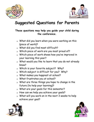 Suggested Questions for Parents
These questions may help you guide your child during
                 the conference.

    What did you learn when you were working on this
     (piece of work)?
    What did you find most difficult?
    Which piece of work are you most proud of?
    Which piece of work shows how you’ve improved in
     your learning this year?
    What would you like to learn that you do not already
     know?
    Which is your favorite subject? Why?
    Which subject is difficult for you? Why?
    What makes you happiest at school?
    What frustrates you at school?
    What are three things you hope to change in the
     future (to help your learning)?
    What are your goals for this semester?
    How can we help you achieve your goals?
    What will you work on in the next 3 weeks to help
     achieve your goal?
 