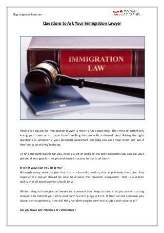Blog: migrationlaw.com
Questions to Ask Your Immigration Lawyer
Having to request an immigration lawyer is never a fun experience. The stress of potentially
losing your case can stop you from handling the task with a cleared mind. Asking the right
questions to whoever is your potential consultant can help you ease your mind and see if
they know what they’re doing.
To find the right lawyer for you, here is a list of some of the best questions you can ask your
potential immigration lawyer and ensure success in the courtroom:
In what ways can you help me?
Although many would argue that this is a broad question, that is precisely the point. Any
experienced lawyer should be able to answer this question eloquently. That is a critical
ability that all good lawyers should have.
When hiring an immigration lawyer to represent you, keep in mind that you are entrusting
someone to defend your story and convince the judge with it. If they cannot convince you
about their experience, how will they handle trying to convince a judge with your case?
Do you have any referrals or references?
 