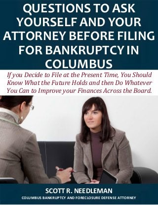QUESTIONS TO ASK
YOURSELF AND YOUR
ATTORNEY BEFORE FILING
FOR BANKRUPTCY IN
COLUMBUS
SCOTT R. NEEDLEMAN
COLUMBUS BANKRUPTCY AND FORECLOSURE DEFENSE ATTORNEY
If you Decide to File at the Present Time, You Should
Know What the Future Holds and then Do Whatever
You Can to Improve your Finances Across the Board.
 