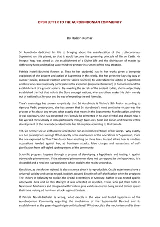 OPEN LETTER TO THE AUROBINDONIAN COMMUNITY



                                        By Harish Kumar


Sri Aurobindo dedicated his life to bringing about the manifestation of the truth-conscious
Supermind on this planet, so that it would become the governing principle of life on Earth. His
Integral Yoga was aimed at the establishment of a Divine Life and the divinisation of matter by
dethroning Mind and making Supermind the primary instrument of the new creation.

Patrizia Norelli-Bachelet (known as Thea to her students) has in her works given a complete
exposition of the descent and action of Supermind in this world. She has given the keys (by way of
number-power, zodiacal tradition and the sacred sciences) to understand the action of Supermind
and how one can consciously participate in the evolution (supramentalisation) of humankind and the
establishment of a gnostic society. By unveiling the secrets of the ancient zodiac, she has objectively
established the fact that India is the Guru amongst nations, whereas others make this claim merely
out of nationalistic fervour and by way of repeating the old formulas.

Thea's cosmology has proven empirically that Sri Aurobindo is Vishnu's 9th Avatar according to
rigorous Vedic prescriptions, she has proven that Sri Aurobindo's most conclusive victory was the
process of his death and return, what exactly that means in the Supramental Manifestation, and why
it was necessary. She has presented the Formula he cemented in his own symbol and shown how it
has worked meticulously in India particularly through two Lines, Solar and Lunar, and how the entire
development of the new independent India has taken place according to His Formula.

Yet, we neither see an enthusiastic acceptance nor an informed criticism of her works. Why exactly
are her prescriptions wrong? What exactly is the mechanism of the operations of Supermind, if not
the one explained by Thea? We do not hear anything on these lines. Instead all we hear is mindless
accusations levelled against her, ad hominem attacks, false charges and accusations of self-
glorification from self-styled spokespersons of the community.

Scientific progress happens through a process of developing a hypothesis and testing it against
observable phenomenon. If the observed phenomenon does not correspond to the hypothesis, it is
discarded and a new one is propounded which explains the reality around us.

Occultism, as the Mother opined, is also a science since it is reproducible. Occult experiments have a
universal validity and can be tested. Nobody accused Einstein of self-glorification when he proposed
The Theory of Relativity to explain the orbital eccentricity of Mercury. Rather it was tested against
observable data and on this strength it was accepted or rejected. Those who put their faith in
Newtonian Mechanics and disagreed with Einstein gave valid reasons for doing so and did not spend
their time making ad hominem attacks against Einstein.

If Patrizia Norelli-Bachelet is wrong, what exactly is the view and tested hypothesis of the
Aurobindonian Community regarding the mechanism of the Supramental Descent and its
establishment as the governing principle on this planet? What exactly is the mechanism and its time-
 