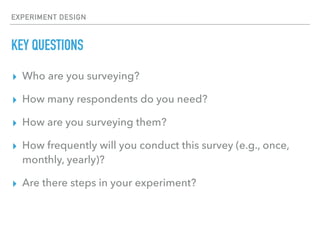 EXPERIMENT DESIGN
KEY QUESTIONS
▸ Who are you surveying?
▸ How many respondents do you need?
▸ How are you surveying them?
▸ How frequently will you conduct this survey (e.g., once,
monthly, yearly)?
▸ Are there steps in your experiment?
 