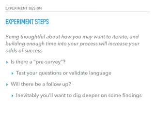 EXPERIMENT DESIGN
EXPERIMENT STEPS
Being thoughtful about how you may want to iterate, and
building enough time into your process will increase your
odds of success
▸ Is there a “pre-survey”?
▸ Test your questions or validate language
▸ Will there be a follow up?
▸ Inevitably you’ll want to dig deeper on some ﬁndings
 