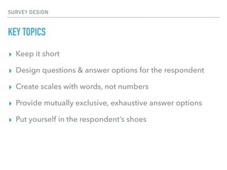SURVEY DESIGN
KEY TOPICS
▸ Keep it short
▸ Design questions & answer options for the respondent
▸ Create scales with words, not numbers
▸ Provide mutually exclusive, exhaustive answer options
▸ Put yourself in the respondent’s shoes
 