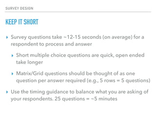 SURVEY DESIGN
KEEP IT SHORT
▸ Survey questions take ~12-15 seconds (on average) for a
respondent to process and answer
▸ Short multiple choice questions are quick, open ended
take longer
▸ Matrix/Grid questions should be thought of as one
question per answer required (e.g., 5 rows = 5 questions)
▸ Use the timing guidance to balance what you are asking of
your respondents. 25 questions = ~5 minutes
 